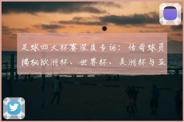 足球四大杯赛深度专访：传奇球员揭秘欧洲杯、世界杯、美洲杯与亚洲杯的荣耀与挑战