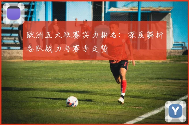 欧洲五大联赛实力排名：深度解析各队战力与赛季走势